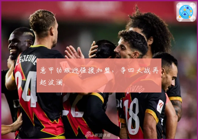 意甲劲旅迎强援加盟，争四大战再起波澜