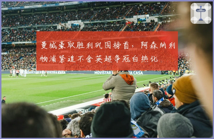 曼城豪取胜利巩固榜首，阿森纳利物浦紧追不舍英超争冠白热化