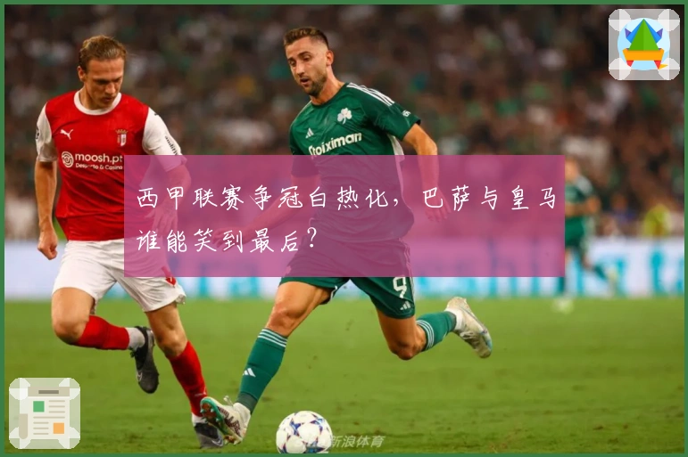 西甲联赛争冠白热化，巴萨与皇马谁能笑到最后？