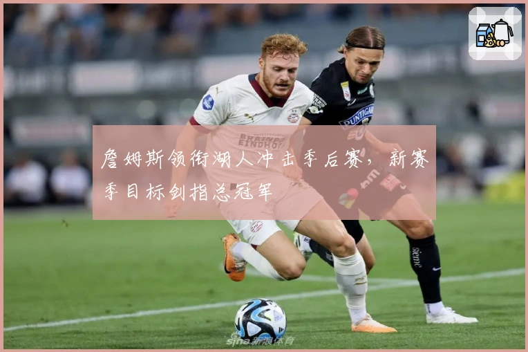 詹姆斯领衔湖人冲击季后赛，新赛季目标剑指总冠军