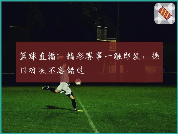 篮球直播：精彩赛事一触即发，热门对决不容错过