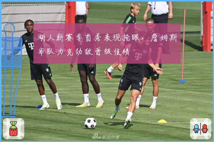 湖人新赛季首秀表现抢眼，詹姆斯率队力克劲敌晋级佳绩