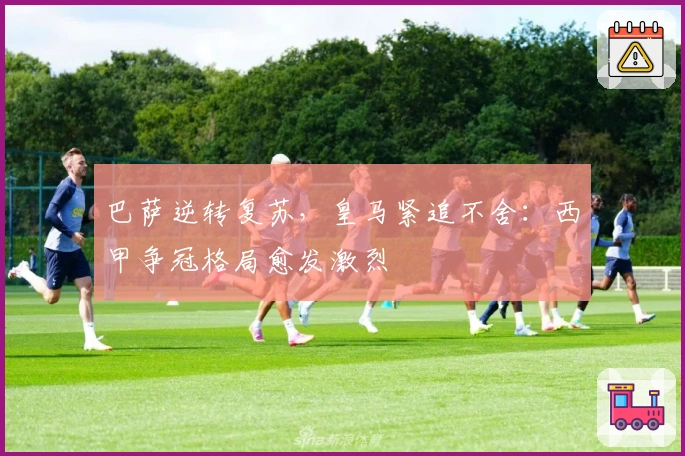 巴萨逆转复苏，皇马紧追不舍：西甲争冠格局愈发激烈