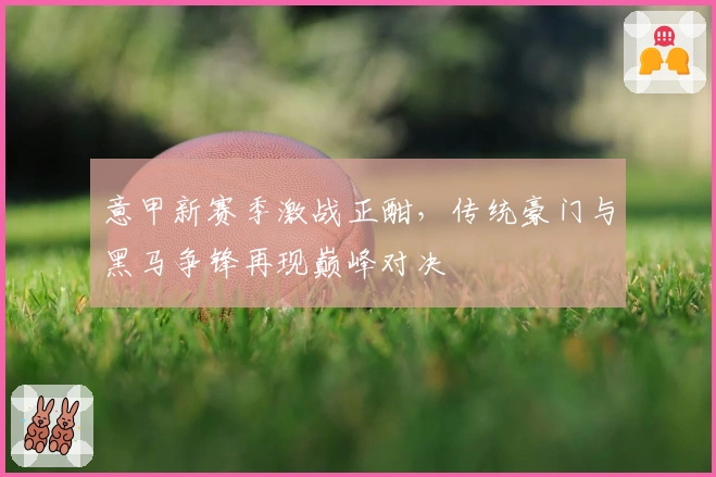 意甲新赛季激战正酣,传统豪门与黑马争锋再现巅峰对决