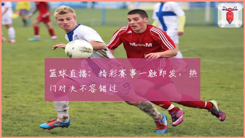 篮球直播：精彩赛事一触即发，热门对决不容错过