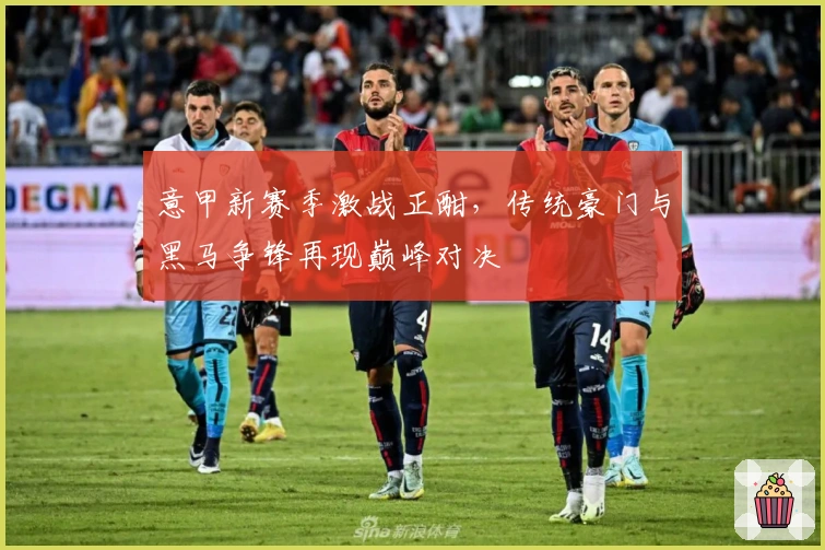 意甲新赛季激战正酣，传统豪门与黑马争锋再现巅峰对决