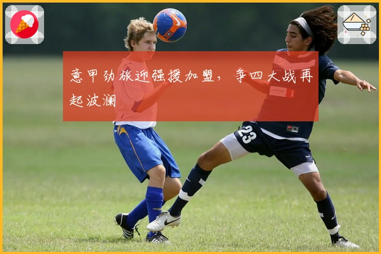 意甲劲旅迎强援加盟,争四大战再起波澜