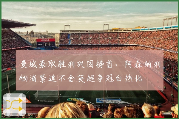 曼城豪取胜利巩固榜首，阿森纳利物浦紧追不舍英超争冠白热化