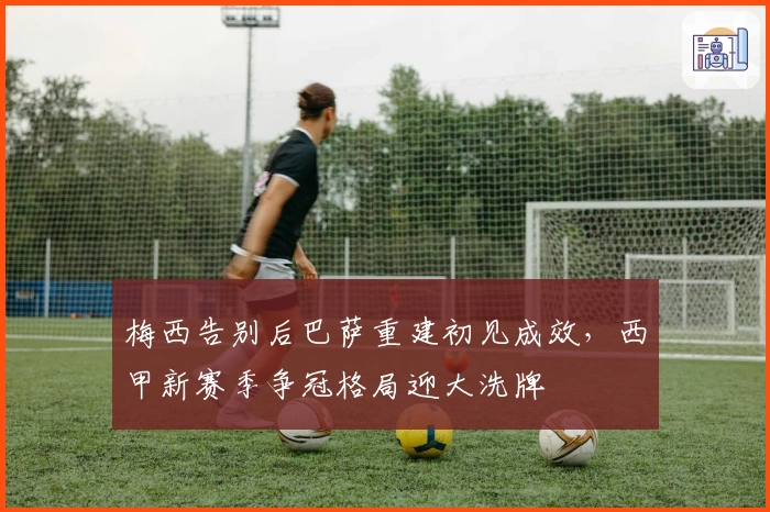 梅西告别后巴萨重建初见成效，西甲新赛季争冠格局迎大洗牌